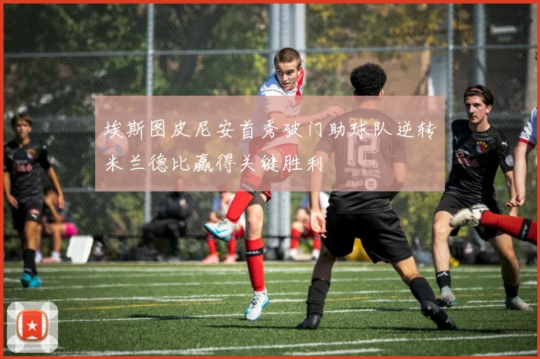 埃斯图皮尼安首秀破门助球队逆转米兰德比赢得关键胜利